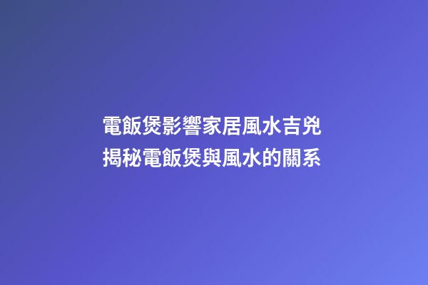 電飯煲影響家居風水吉兇 揭秘電飯煲與風水的關系